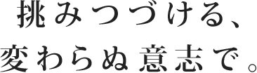 挑みつづける、変わらぬ意志で。