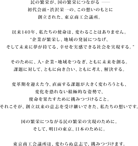 民の繁栄が、国の繁栄につながる――初代会頭・渋沢栄一の、この想いのもとに創立された、東京商工会議所。以来140年、私たちの使命は、変わることはありません。“企業が繁栄し、地域の発展につなげ、そして未来に夢が持てる、幸せを実感できる社会を実現する。”そのために、人・企業・地域をつなぎ、ともに未来を創る。課題に対して、ともに向き合い、ともに考え、解決する。変革期を迎えた今、直面する課題が大きく変わろうとも、変化を恐れない積極的な姿勢で、使命を果たすために挑みつづけること。それこそが、創立以来の意志を受け継いできた、私たちの想いです。国の繁栄につながる民の繁栄の実現のために。そして、明日の東京、日本のために。東京商工会議所は、変わらぬ意志で、挑みつづけます。