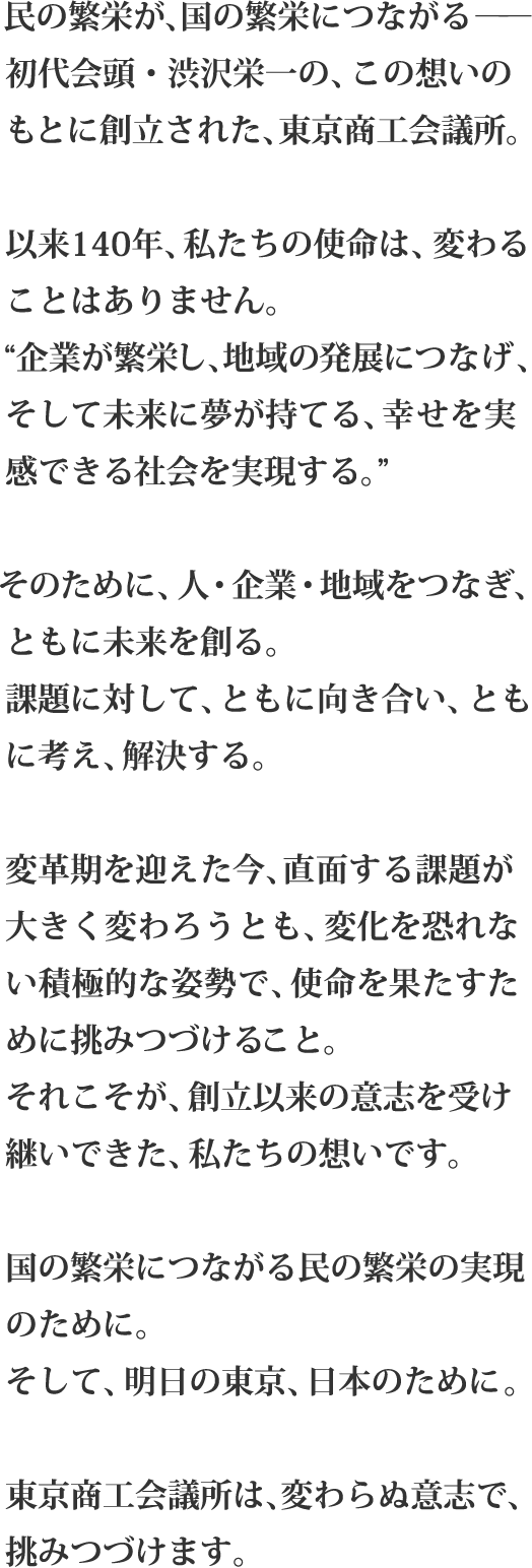 民の繁栄が、国の繁栄につながる――初代会頭・渋沢栄一の、この想いのもとに創立された、東京商工会議所。以来140年、私たちの使命は、変わることはありません。“企業が繁栄し、地域の発展につなげ、そして未来に夢が持てる、幸せを実感できる社会を実現する。”そのために、人・企業・地域をつなぎ、ともに未来を創る。課題に対して、ともに向き合い、ともに考え、解決する。変革期を迎えた今、直面する課題が大きく変わろうとも、変化を恐れない積極的な姿勢で、使命を果たすために挑みつづけること。それこそが、創立以来の意志を受け継いできた、私たちの想いです。国の繁栄につながる民の繁栄の実現のために。そして、明日の東京、日本のために。東京商工会議所は、変わらぬ意志で、挑みつづけます。