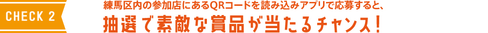 CHECK2 練馬区内の対象店にあるQRコードを読み込みアプリで応募すると、抽選で素敵な商品が当たるチャンス！