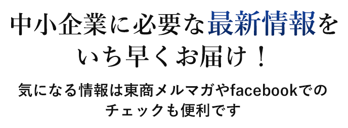 中小企業に必要な最新情報をいち早くお届け！ 気になる情報は東商メルマガやfacebookでのチェックも便利です